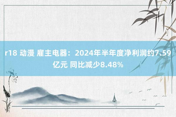 r18 动漫 雇主电器：2024年半年度净利润约7.59亿元 同比减少8.48%