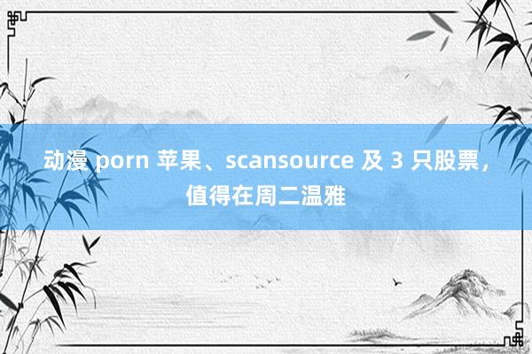 动漫 porn 苹果、scansource 及 3 只股票，值得在周二温雅