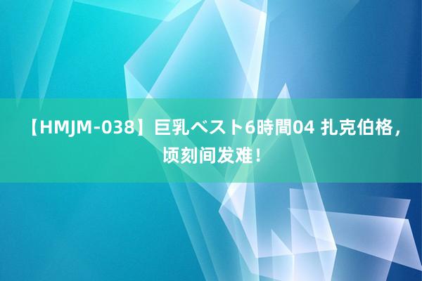 【HMJM-038】巨乳ベスト6時間04 扎克伯格，顷刻间发难！