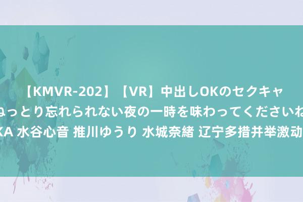 【KMVR-202】【VR】中出しOKのセクキャバにようこそ◆～濃密ねっとり忘れられない夜の一時を味わってくださいね◆～ 波多野結衣 AIKA 水谷心音 推川ゆうり 水城奈緒 辽宁多措并举激动科学适宜&#32;5年内建成100所省级科学适宜实验校