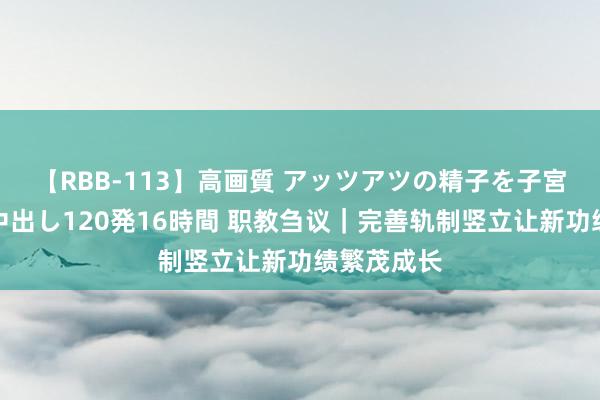 【RBB-113】高画質 アッツアツの精子を子宮に孕ませ中出し120発16時間 职教刍议｜完善轨制竖立让新功绩繁茂成长