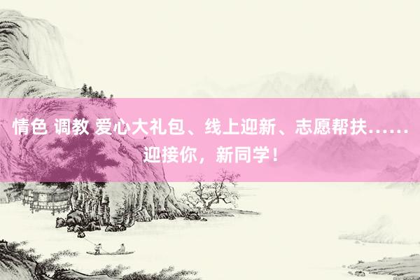 情色 调教 爱心大礼包、线上迎新、志愿帮扶……迎接你，新同学！