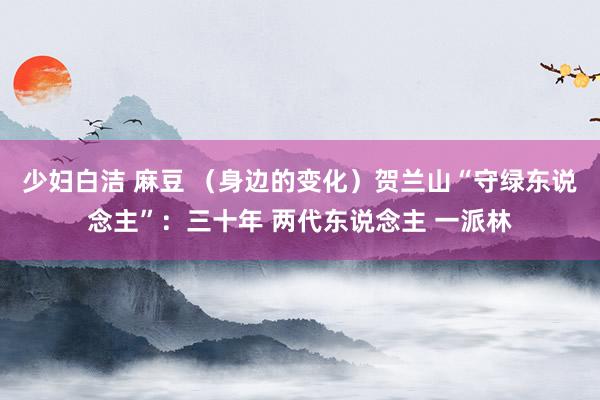 少妇白洁 麻豆 （身边的变化）贺兰山“守绿东说念主”：三十年 两代东说念主 一派林