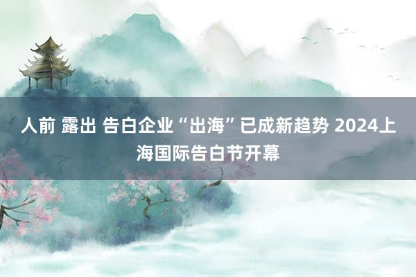 人前 露出 告白企业“出海”已成新趋势 2024上海国际告白节开幕