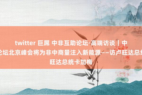 twitter 巨屌 中非互助论坛·高端访谈｜中非互助论坛北京峰会将为非中商量注入新能源——访卢旺达总统卡加梅