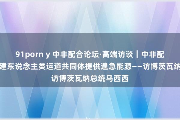 91porn y 中非配合论坛·高端访谈｜中非配合论坛为构建东说念主类运道共同体提供遑急能源——访博茨瓦纳总统马西西