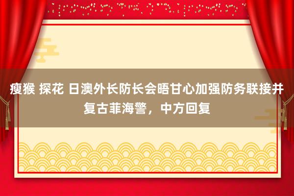 瘦猴 探花 日澳外长防长会晤甘心加强防务联接并复古菲海警，中方回复