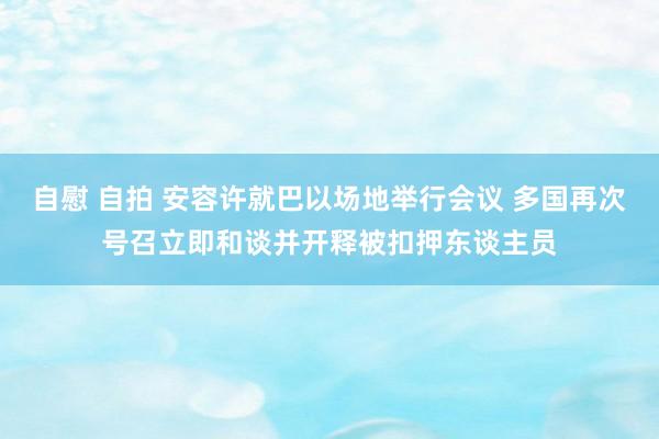 自慰 自拍 安容许就巴以场地举行会议 多国再次号召立即和谈并开释被扣押东谈主员