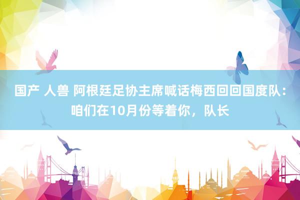 国产 人兽 阿根廷足协主席喊话梅西回回国度队：咱们在10月份等着你，队长