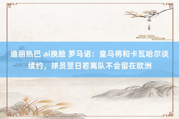 迪丽热巴 ai换脸 罗马诺：皇马将和卡瓦哈尔谈续约，球员翌日若离队不会留在欧洲