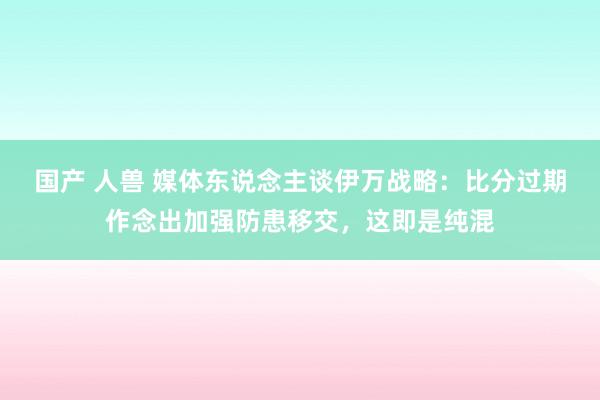 国产 人兽 媒体东说念主谈伊万战略：比分过期作念出加强防患移交，这即是纯混