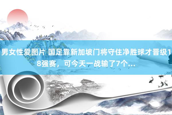 男女性爱图片 国足靠新加坡门将守住净胜球才晋级18强赛，可今天一战输了7个...