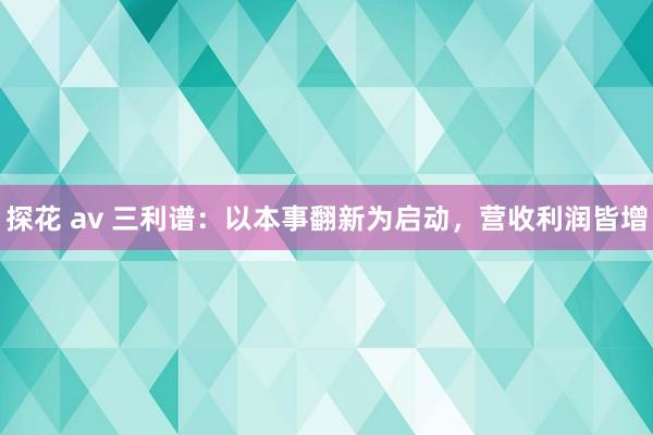 探花 av 三利谱：以本事翻新为启动，营收利润皆增