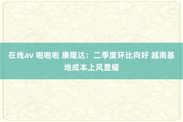 在线av 啪啪啦 康隆达：二季度环比向好 越南基地成本上风显耀