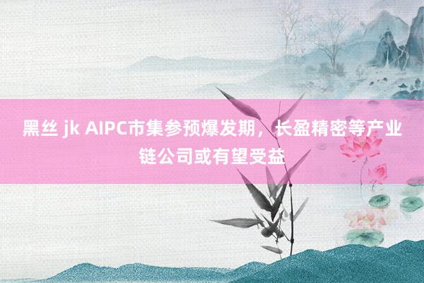 黑丝 jk AIPC市集参预爆发期，长盈精密等产业链公司或有望受益