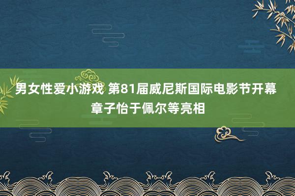 男女性爱小游戏 第81届威尼斯国际电影节开幕 章子怡于佩尔等亮相