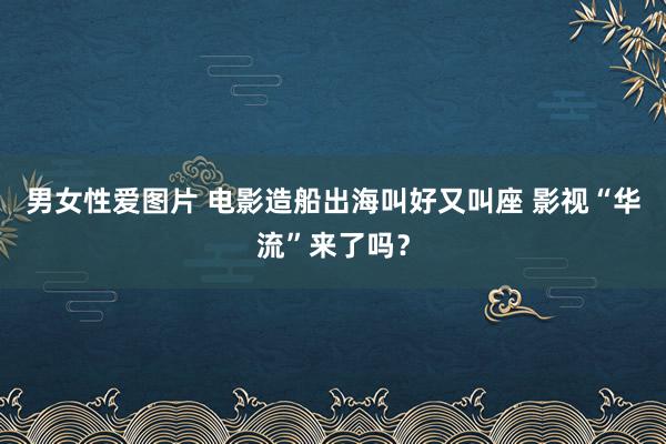 男女性爱图片 电影造船出海叫好又叫座 影视“华流”来了吗？