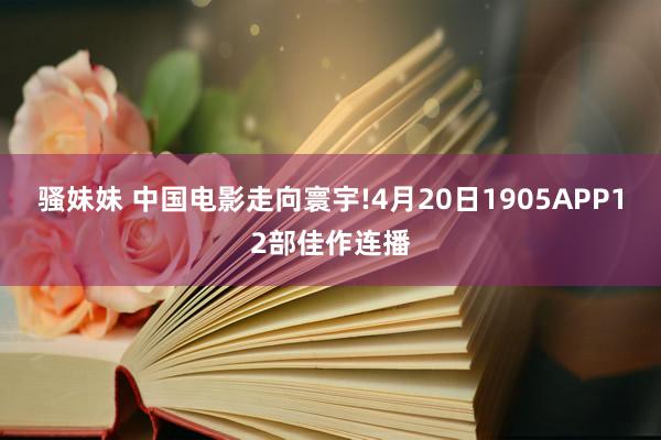 骚妹妹 中国电影走向寰宇!4月20日1905APP12部佳作连播