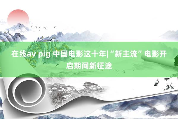 在线av pig 中国电影这十年|“新主流”电影开启期间新征途