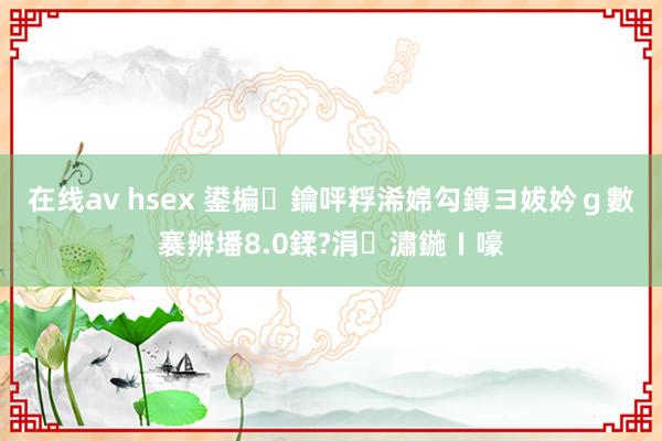 在线av hsex 鍙楄鑰呯粰浠婂勾鏄ヨ妭妗ｇ數褰辨墦8.0鍒?涓潚鍦ㄧ嚎