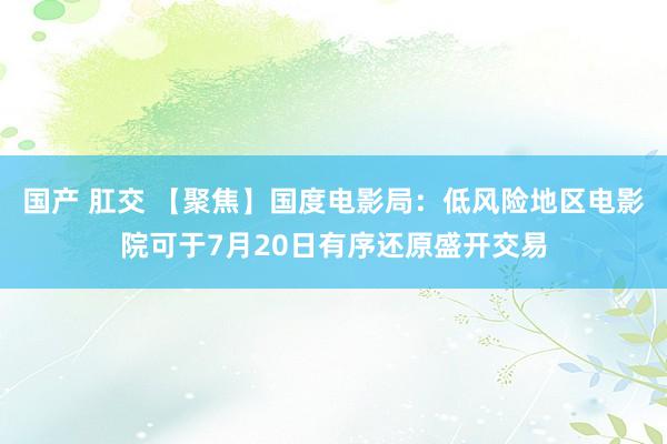 国产 肛交 【聚焦】国度电影局：低风险地区电影院可于7月20日有序还原盛开交易