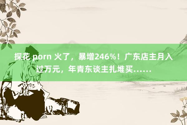 探花 porn 火了，暴增246%！广东店主月入过万元，年青东谈主扎堆买……