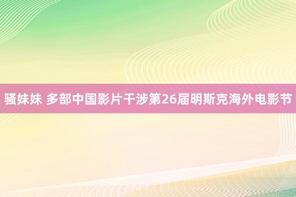 骚妹妹 多部中国影片干涉第26届明斯克海外电影节