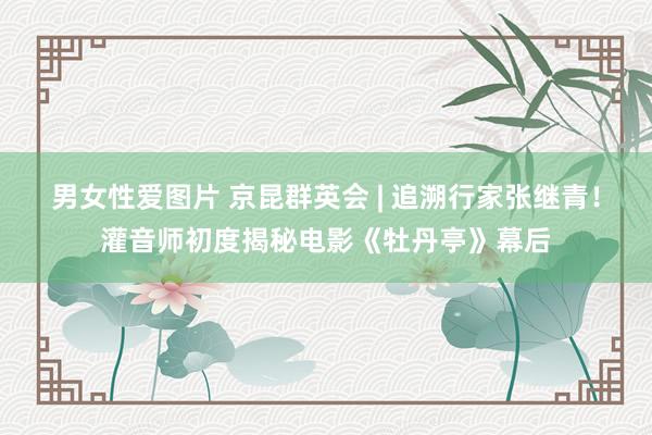 男女性爱图片 京昆群英会 | 追溯行家张继青！灌音师初度揭秘电影《牡丹亭》幕后