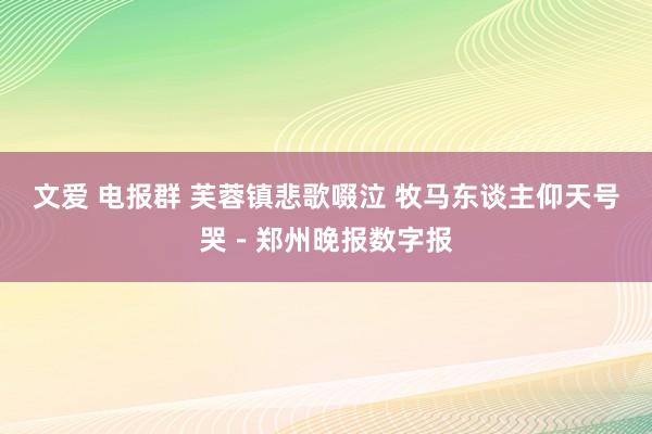 文爱 电报群 芙蓉镇悲歌啜泣 牧马东谈主仰天号哭－郑州晚报数字报