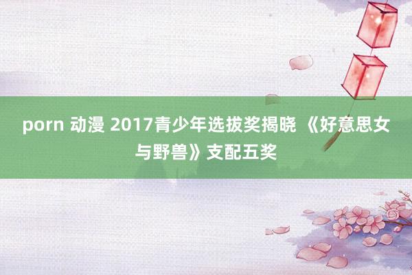 porn 动漫 2017青少年选拔奖揭晓 《好意思女与野兽》支配五奖