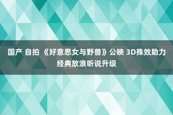 国产 自拍 《好意思女与野兽》公映 3D殊效助力经典放浪听说升级