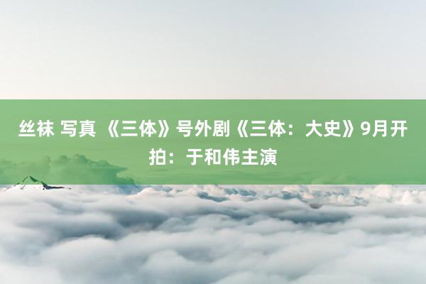 丝袜 写真 《三体》号外剧《三体：大史》9月开拍：于和伟主演