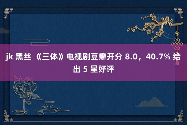 jk 黑丝 《三体》电视剧豆瓣开分 8.0，40.7% 给出 5 星好评