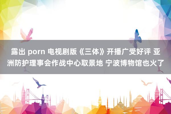 露出 porn 电视剧版《三体》开播广受好评 亚洲防护理事会作战中心取景地 宁波博物馆也火了