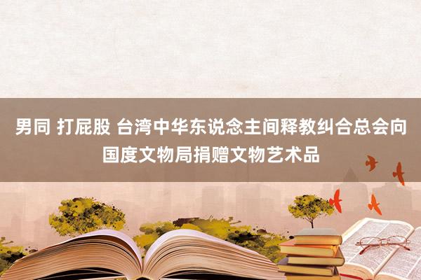 男同 打屁股 台湾中华东说念主间释教纠合总会向国度文物局捐赠文物艺术品