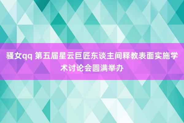 骚女qq 第五届星云巨匠东谈主间释教表面实施学术讨论会圆满举办