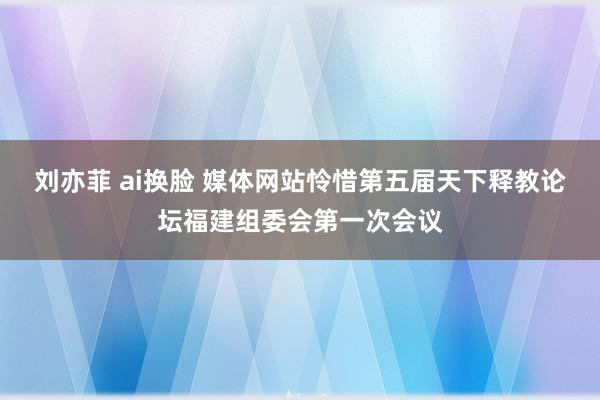 刘亦菲 ai换脸 媒体网站怜惜第五届天下释教论坛福建组委会第一次会议