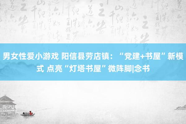 男女性爱小游戏 阳信县劳店镇：“党建+书屋”新模式 点亮“灯塔书屋”微阵脚|念书