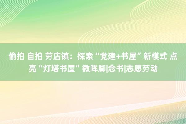 偷拍 自拍 劳店镇：探索“党建+书屋”新模式 点亮“灯塔书屋”微阵脚|念书|志愿劳动