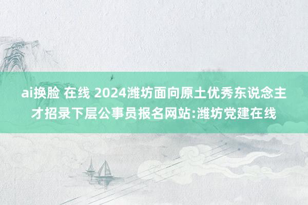 ai换脸 在线 2024潍坊面向原土优秀东说念主才招录下层公事员报名网站:潍坊党建在线