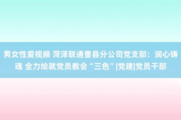 男女性爱视频 菏泽联通曹县分公司党支部：润心铸魂 全力绘就党员教会“三色”|党建|党员干部