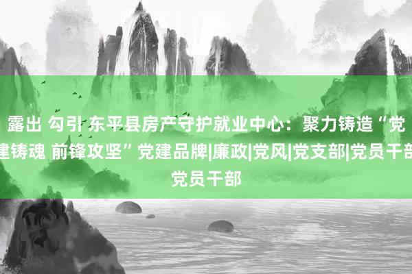 露出 勾引 东平县房产守护就业中心：聚力铸造“党建铸魂 前锋攻坚”党建品牌|廉政|党风|党支部|党员干部