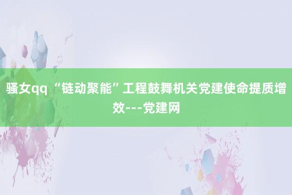 骚女qq “链动聚能”工程鼓舞机关党建使命提质增效---党建网