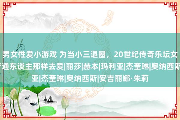 男女性爱小游戏 为当小三退圈，20世纪传奇乐坛女王：我只思像普通东谈主那样去爱|丽莎|赫本|玛利亚|杰奎琳|奥纳西斯|安吉丽娜·朱莉