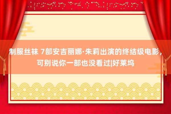 制服丝袜 7部安吉丽娜·朱莉出演的终结级电影，可别说你一部也没看过|好莱坞