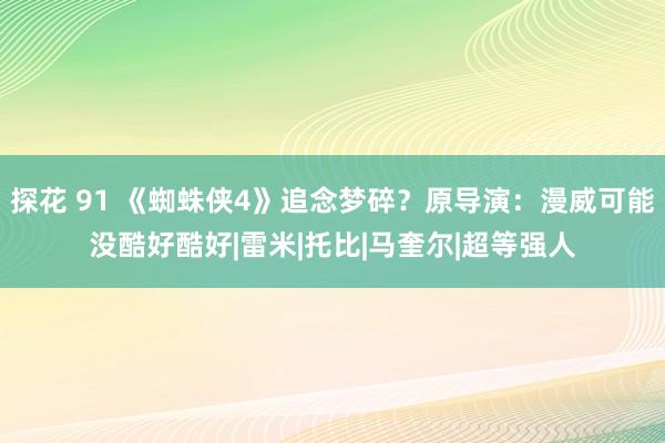 探花 91 《蜘蛛侠4》追念梦碎？原导演：漫威可能没酷好酷好|雷米|托比|马奎尔|超等强人