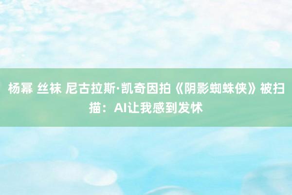 杨幂 丝袜 尼古拉斯·凯奇因拍《阴影蜘蛛侠》被扫描：AI让我感到发怵