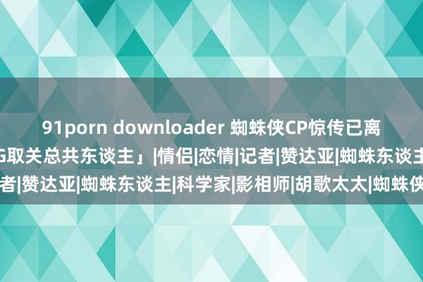 91porn downloader 蜘蛛侠CP惊传已离异！4个月未同框「女方IG取关总共东谈主」|情侣|恋情|记者|赞达亚|蜘蛛东谈主|科学家|影相师|胡歌太太|蜘蛛侠cp