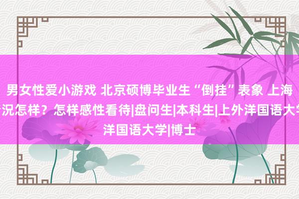 男女性爱小游戏 北京硕博毕业生“倒挂”表象 上海高校情況怎样？怎样感性看待|盘问生|本科生|上外洋国语大学|博士