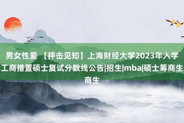 男女性爱 【抨击见知】上海财经大学2023年入学工商措置硕士复试分数线公告|招生|mba|硕士筹商生